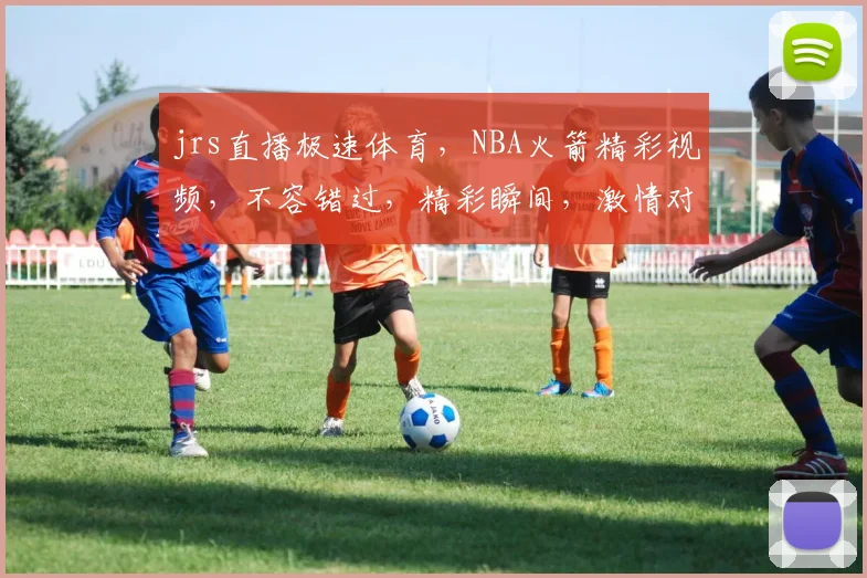 jrs直播极速体育，NBA火箭精彩视频，不容错过，精彩瞬间，激情对决，一网打尽，尽在掌握