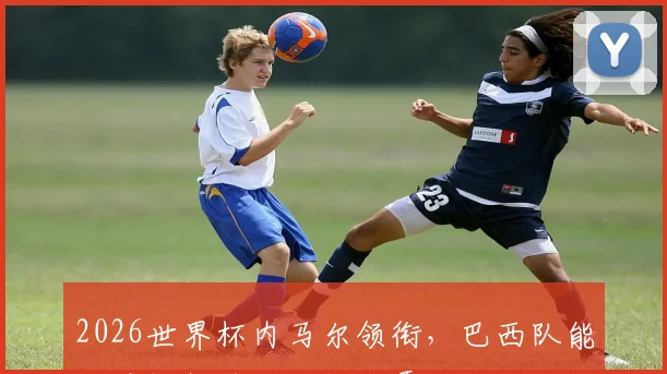 2026世界杯内马尔领衔，巴西队能否重振雄风，一扫阴霾