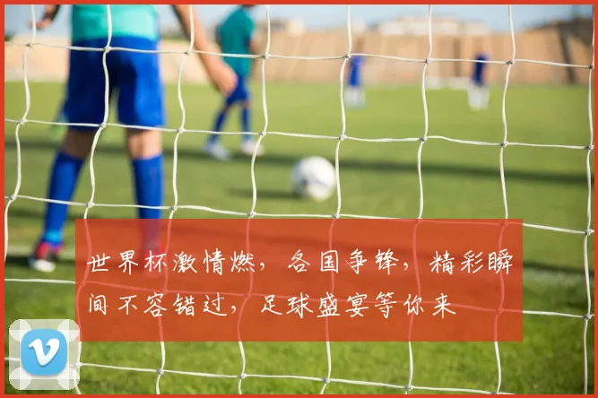 世界杯激情燃，各国争锋，精彩瞬间不容错过，足球盛宴等你来