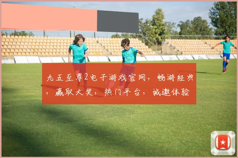 九五至尊2电子游戏官网，畅游经典，赢取大奖，热门平台，诚邀体验，不容错过